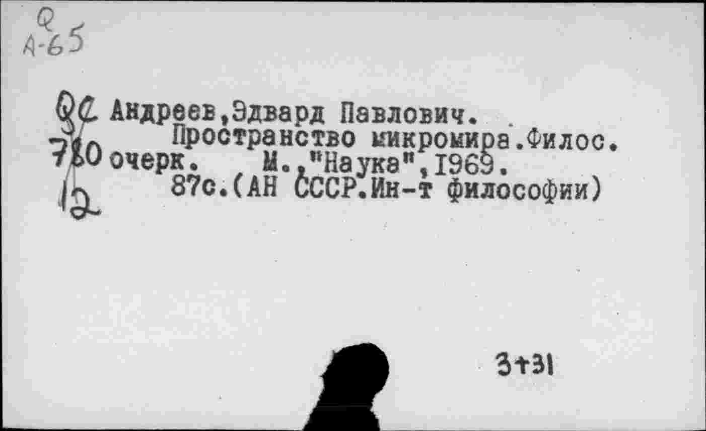 ﻿Андреев,Эдвард Павлович. .
Пространство никрокира очерк. М.,"Наука",1969.
а.Филос.
“•	, “•» “оуав , иод.
87с.(АН СССР. Ин-т философии)
3+31